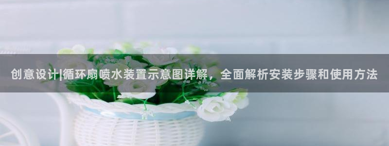 凯发国际平台首页：创意设计|循环扇喷水装置示意图详解，全面解析安装步骤和使用方法