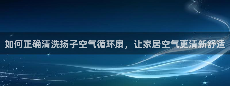 凯发旗舰厅登录免费下载：如何正确清洗扬子空气循环扇，让家居空气更清新舒适