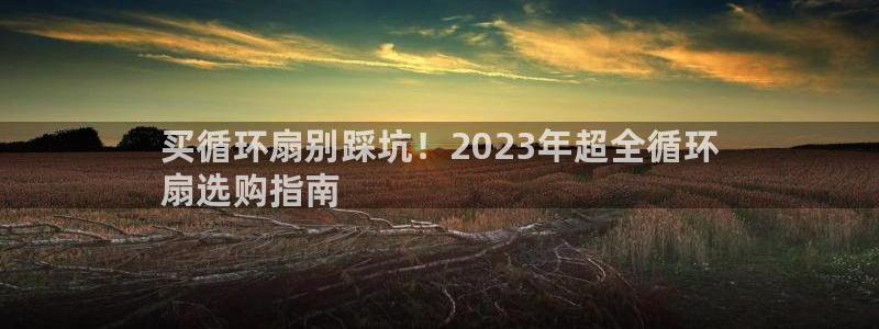 凯发k8旗舰厅app下载可靠送38元是真的吗：买循环扇别踩坑！2023年超全循环
扇选购指南